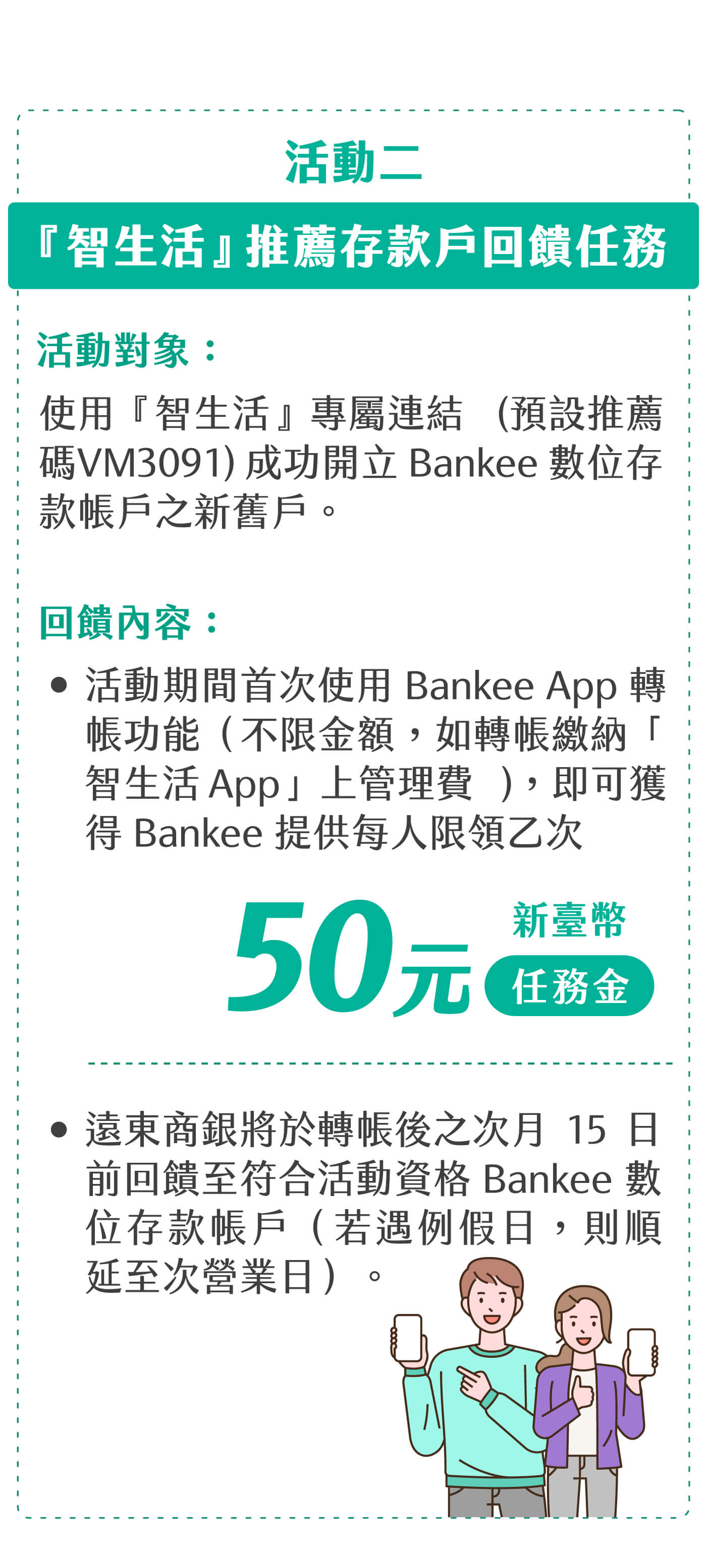 活動二：『智生活』推薦存款戶回饋任務。(1)活動對象：使用『智生活』專屬連結(預設推薦碼VM3091)成功開立Bankee數位存款帳戶之新舊戶。
(2)回饋內容：◆活動期間首次使用Bankee App轉帳功能（不限金額，如轉帳繳納「智生活App」上管理費），即可獲得 Bankee 提供新臺幣 50 元任務金，每人限領乙次。◆遠東商銀將於轉帳後之次月15日前回饋至符合活動資格Bankee數位存款帳戶（若遇例假日，則順延至次營業日）。