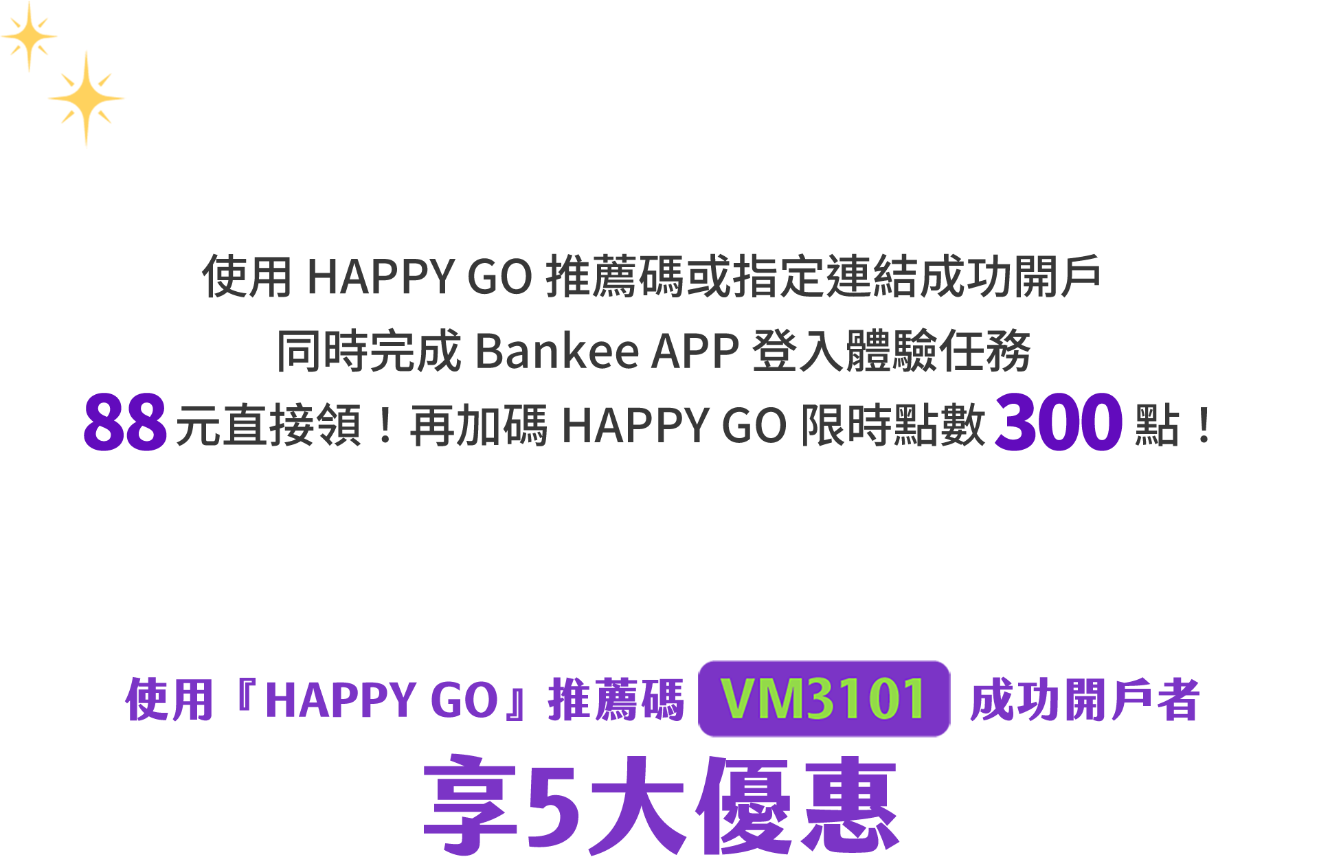 Bankee 5 利 High，Happy 多一點，使用 HAPPY GO 推薦碼或指定連結成功開戶，同時完成 Bankee APP 登入體驗任務 88 元直接領！再加碼 HAPPY GO 點數 300 點！使用 HAPPY GO 推薦碼 VM3101 成功開戶者，享五大優惠