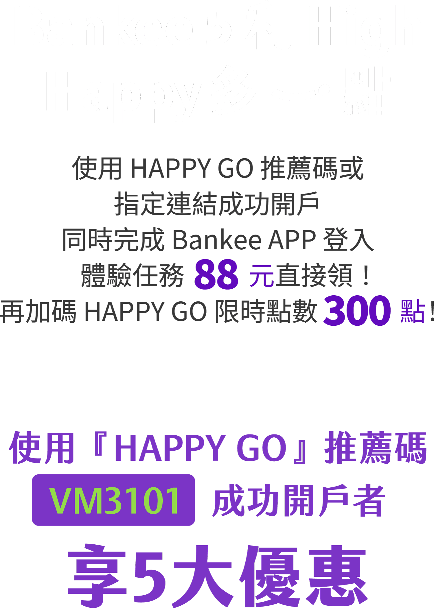 Bankee 5 利 High，Happy 多一點，使用 HAPPY GO 推薦碼或指定連結成功開戶，同時完成 Bankee APP 登入體驗任務 88 元直接領！再加碼 HAPPY GO 點數 300 點！使用 HAPPY GO 推薦碼 VM3101 成功開戶者，享五大優惠