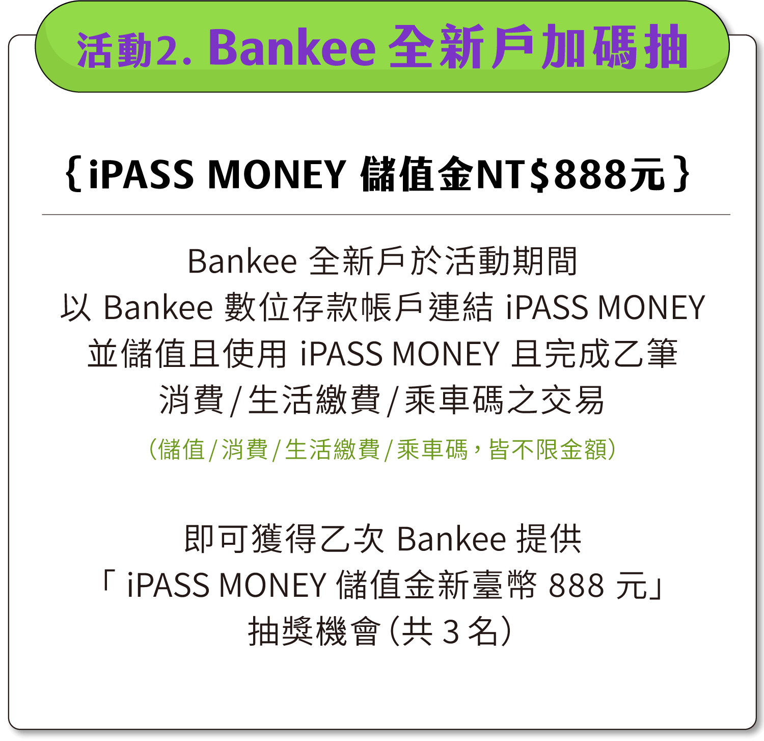 活動二：Bankee全新戶加碼抽「iPASS MONEY 儲值金新臺幣888元」加碼抽（共3名）。Bankee全新戶於活動期間以Bankee數位存款帳戶連結iPASS MONEY並儲值並使用iPASS MONEY且完成乙筆消費/生活繳費/乘車碼之交易（儲值/消費/生活繳費/乘車碼，皆不限金額），即可獲得乙次 Bankee 提供「iPASS MONEY 儲值金新臺幣 888 元」抽獎機會（共3名）