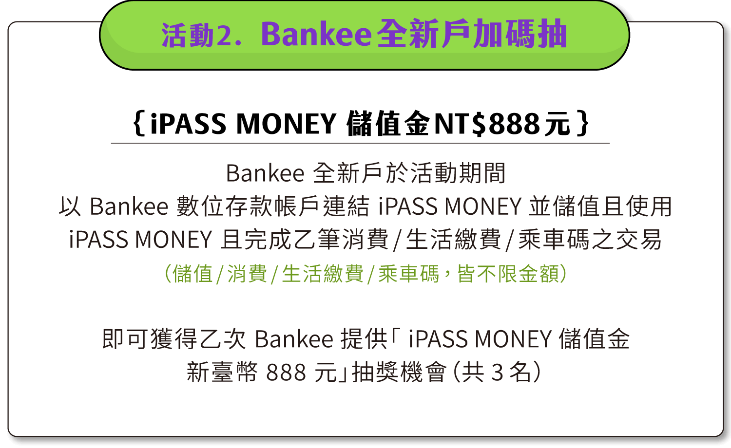 活動二：Bankee全新戶加碼抽「iPASS MONEY 儲值金新臺幣888元」加碼抽（共3名）。Bankee全新戶於活動期間以Bankee數位存款帳戶連結iPASS MONEY並儲值並使用iPASS MONEY且完成乙筆消費/生活繳費/乘車碼之交易（儲值/消費/生活繳費/乘車碼，皆不限金額），即可獲得乙次 Bankee 提供「iPASS MONEY 儲值金新臺幣 888 元」抽獎機會（共3名）