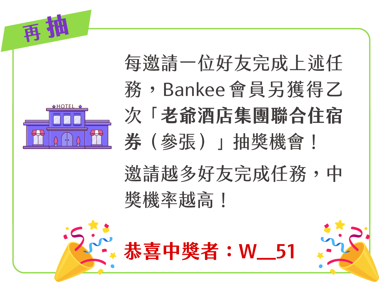 每邀請一位好友完成上述任務，Bankee 會員另獲得乙次「老爺酒店集團聯合住宿券（共參張）」抽獎機會！邀請越多好友完成任務，中獎機率越高！