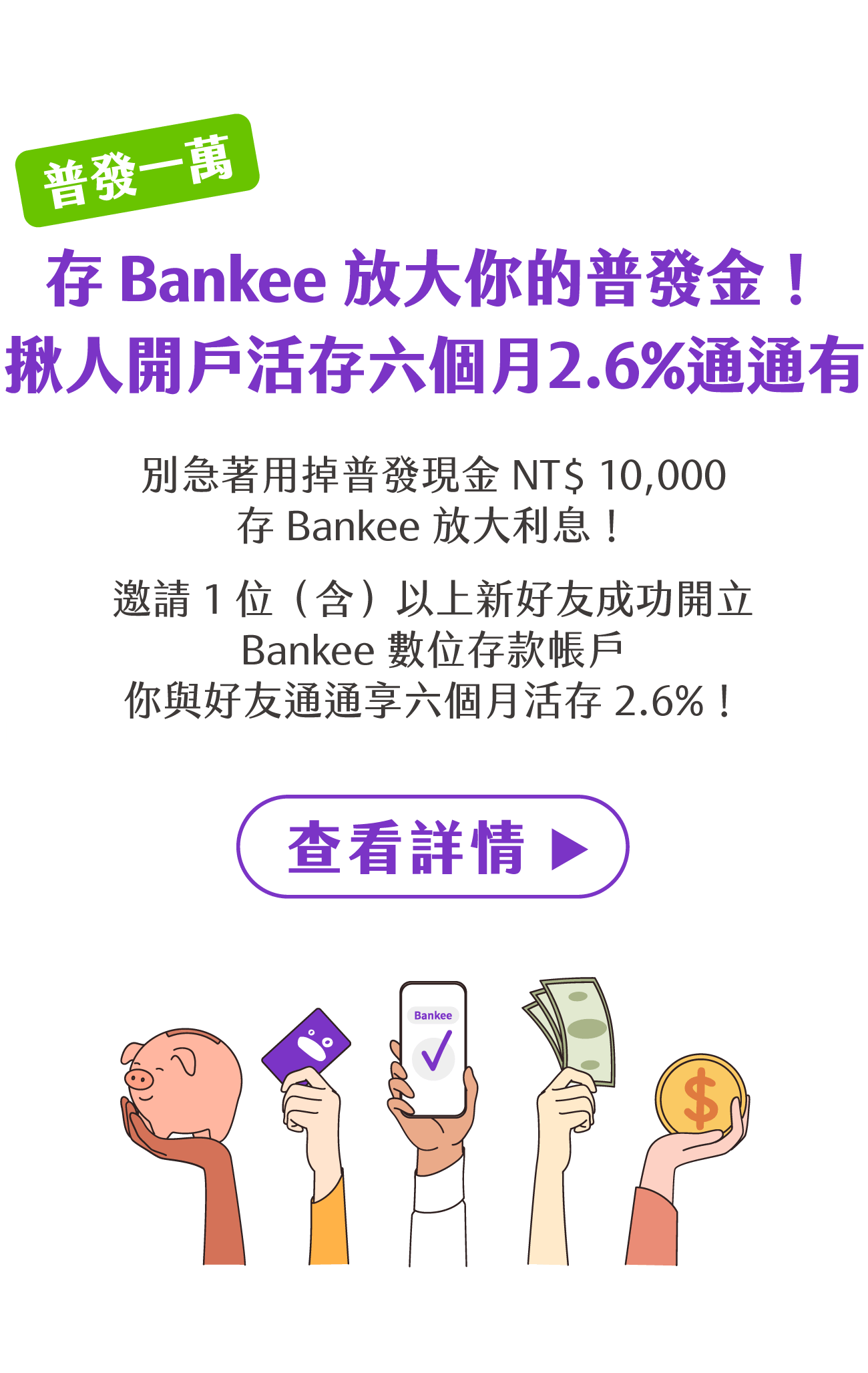 「普發一萬」存 Bankee 放大你的普發金！揪人成功開戶活存六個月2.6%通通有。別急著用掉 NT$ 10,000 普發現金！存 Bankee 放大利息。邀請 1 位（含）以上好友成功開立 Bankee 數位存款帳戶，你與好友通通享六個月活存 2.6%！