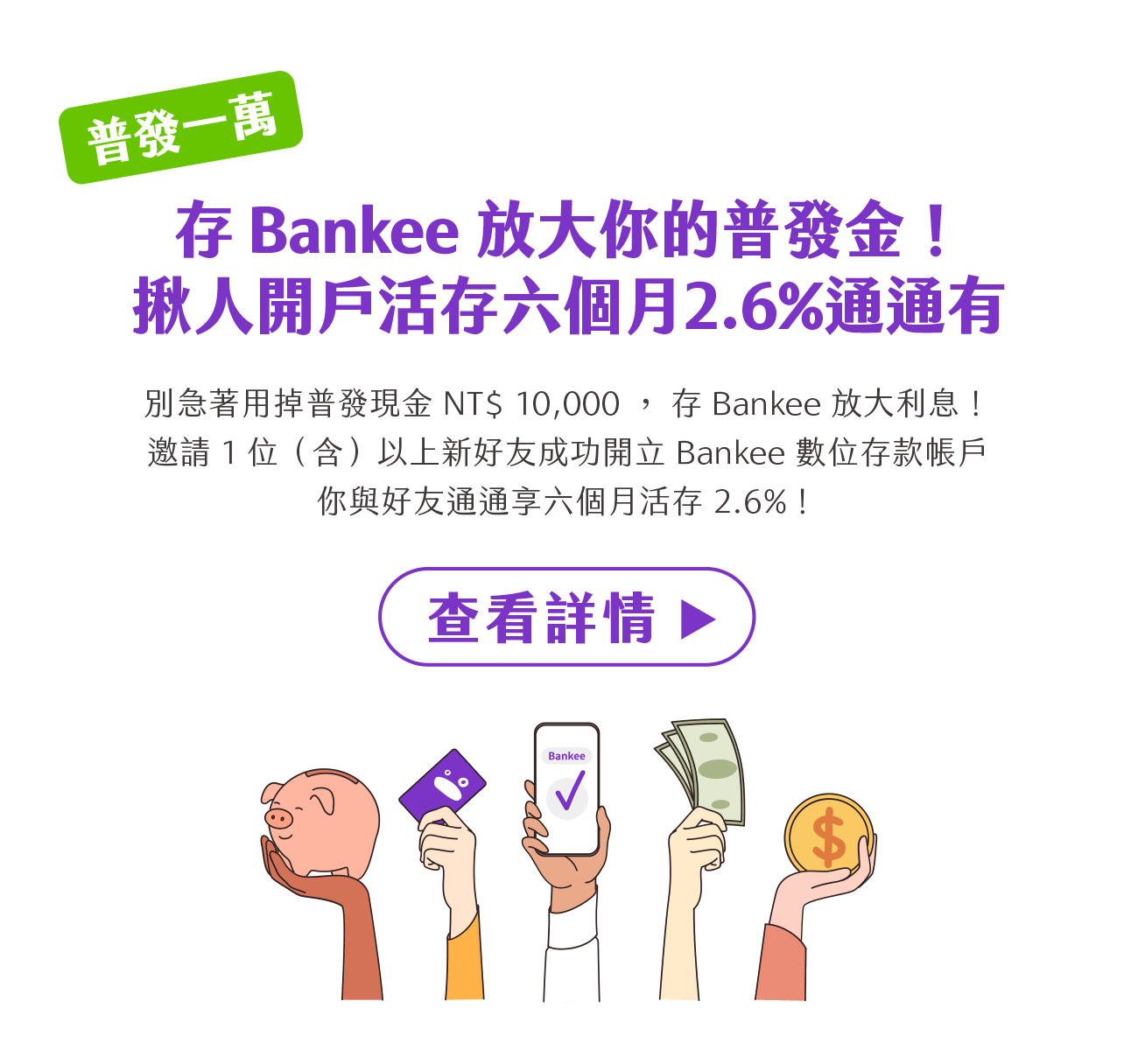 「普發一萬」存 Bankee 放大你的普發金！揪人成功開戶活存六個月2.6%通通有。別急著用掉 NT$ 10,000 普發現金！存 Bankee 放大利息。邀請 1 位（含）以上好友成功開立 Bankee 數位存款帳戶，你與好友通通享六個月活存 2.6%！