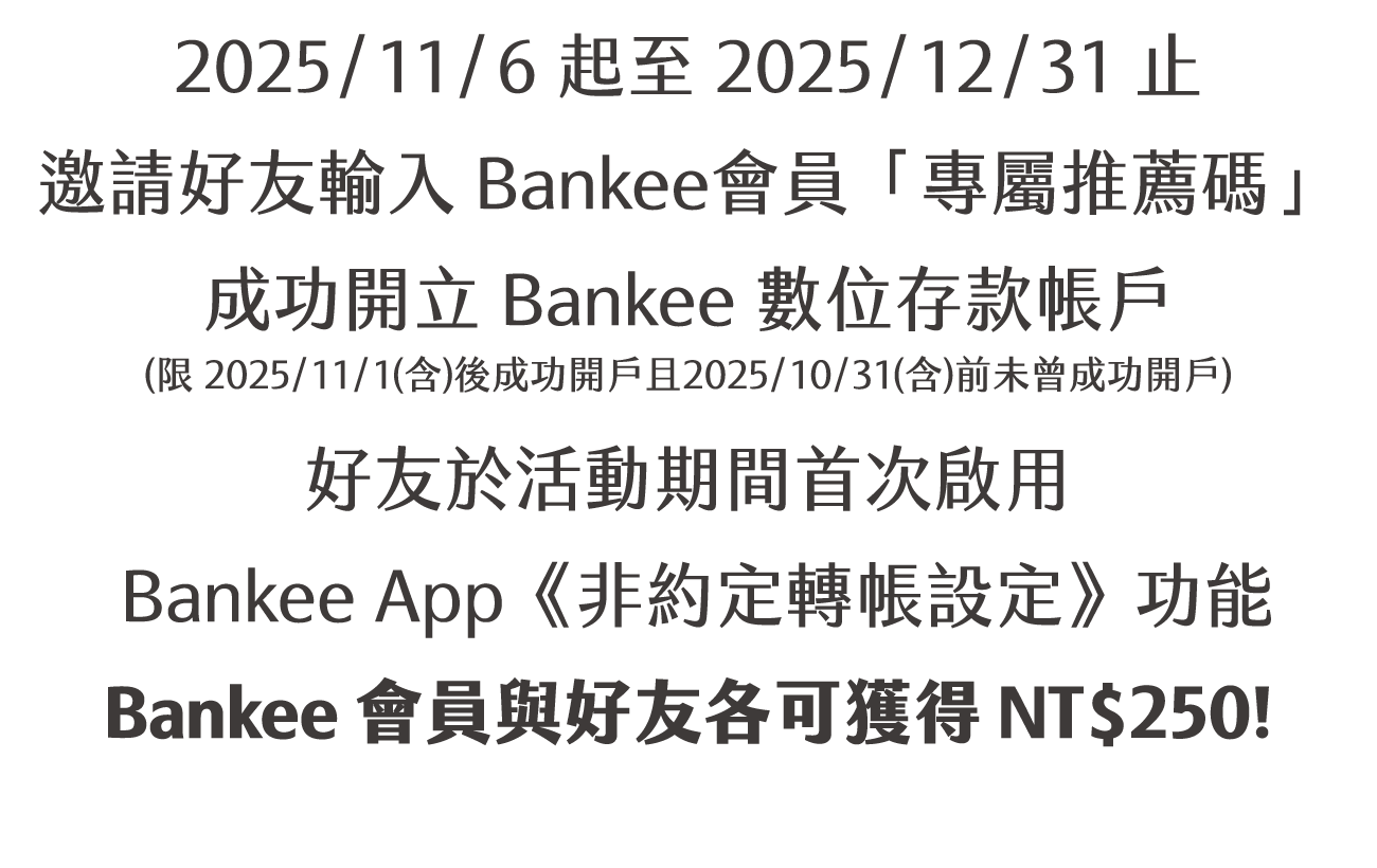 2025/11/6 起至 2025/12/31 止，邀請好友輸入Bankee會員「專屬推薦碼」成功開立 Bankee 數位存款帳戶(限 2025/11/1(含)後成功開戶且2025/10/31(含)前未曾成功開戶)，好友於活動期間首次啟用 Bankee App《非約定轉帳設定》功能，Bankee會員與好友各可獲得 NT$250！