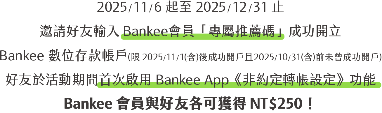 2025/11/6 起至 2025/12/31 止，邀請好友輸入Bankee會員「專屬推薦碼」成功開立 Bankee 數位存款帳戶(限 2025/11/1(含)後成功開戶且2025/10/31(含)前未曾成功開戶)，好友於活動期間首次啟用 Bankee App《非約定轉帳設定》功能，Bankee會員與好友各可獲得 NT$250！